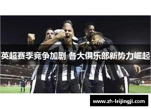 英超赛季竞争加剧 各大俱乐部新势力崛起