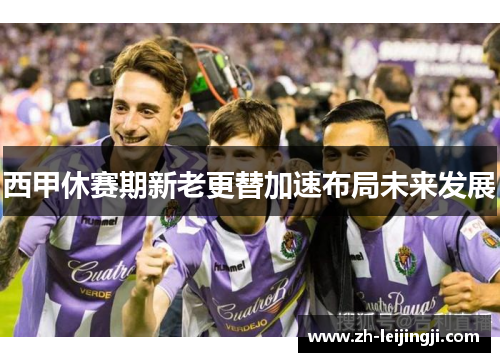 西甲休赛期新老更替加速布局未来发展